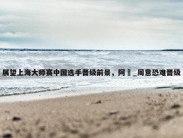 展望上海大师赛中国选手晋级前景，阿昺_周意恐难晋级