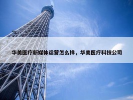 华美医疗新媒体运营怎么样，华美医疗科技公司