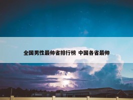 全国男性最帅省排行榜 中国各省最帅