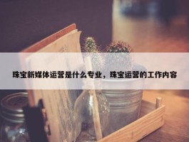 珠宝新媒体运营是什么专业，珠宝运营的工作内容