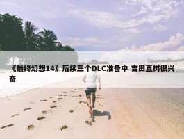 《最终幻想14》后续三个DLC准备中 吉田直树很兴奋