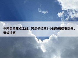 中网男单焦点之战：阿尔卡拉斯2-0战胜梅德韦杰夫，晋级决赛