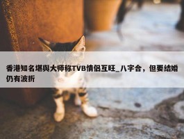 香港知名堪舆大师称TVB情侣互旺_八字合，但要结婚仍有波折