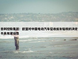 吉利控股集团：欧盟对中国电动汽车征收反补贴税的决定不具有建设性