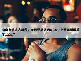 向魔鬼筋肉人进发，文班亚马效力NBA一个赛季后增重了12公斤