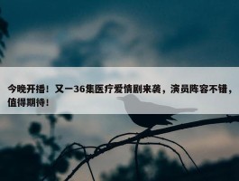 今晚开播！又一36集医疗爱情剧来袭，演员阵容不错，值得期待！