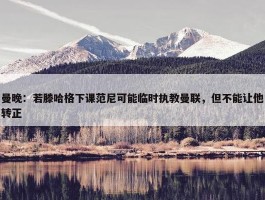 曼晚：若滕哈格下课范尼可能临时执教曼联，但不能让他转正