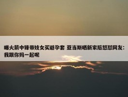 曝火箭中锋带妓女买避孕套 亚当斯晒新家后怒怼网友：我跟你妈一起呢