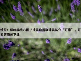 镜报：滕哈赫核心圈子成员称曼联球员防守“可悲”，可能害滕帅下课