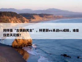 同样是“古偶剧男主”，林更新vs肖战vs成毅，谁是仪态天花板？