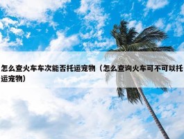 怎么查火车车次能否托运宠物（怎么查询火车可不可以托运宠物）