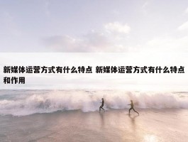 新媒体运营方式有什么特点 新媒体运营方式有什么特点和作用