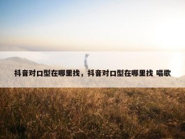 抖音对口型在哪里找，抖音对口型在哪里找 唱歌