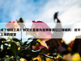 成了赚钱工具？郭艾伦直播为龙狮带货让辽媒破防：说不上来的感觉