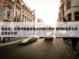 西蒙尼：比赛中断某种意义对我们更好 格列兹曼靠近禁区就会不同