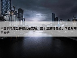 中国羽毛球公开赛女单次轮：高昉洁逆转晋级，下轮对阵王祉怡