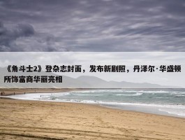 《角斗士2》登杂志封面，发布新剧照，丹泽尔·华盛顿所饰富商华丽亮相