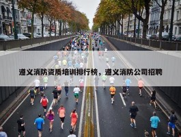 遵义消防资质培训排行榜，遵义消防公司招聘