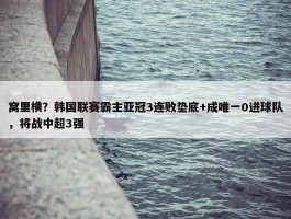 窝里横？韩国联赛霸主亚冠3连败垫底+成唯一0进球队，将战中超3强