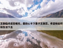 王群临终遗言曝光，最放心不下妻子王馥荔，希望她能积极生活下去