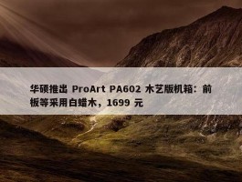 华硕推出 ProArt PA602 木艺版机箱：前板等采用白蜡木，1699 元