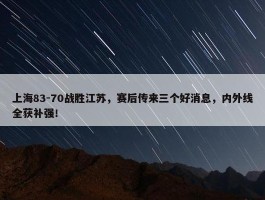 上海83-70战胜江苏，赛后传来三个好消息，内外线全获补强！