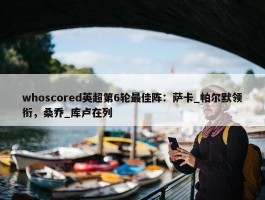 whoscored英超第6轮最佳阵：萨卡_帕尔默领衔，桑乔_库卢在列