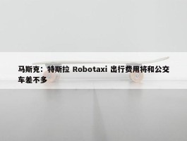 马斯克：特斯拉 Robotaxi 出行费用将和公交车差不多