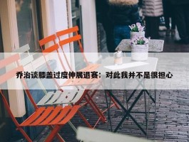 乔治谈膝盖过度伸展退赛：对此我并不是很担心