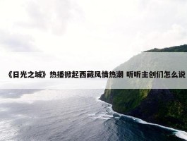 《日光之城》热播掀起西藏风情热潮 听听主创们怎么说