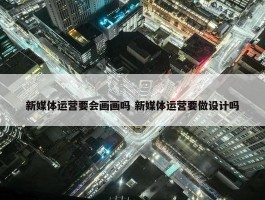 新媒体运营要会画画吗 新媒体运营要做设计吗