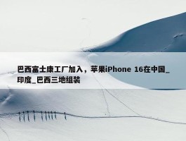 巴西富士康工厂加入，苹果iPhone 16在中国_印度_巴西三地组装