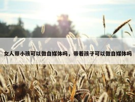 女人带小孩可以做自媒体吗，带着孩子可以做自媒体吗