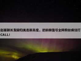 赵丽颖长发回归美出新高度，逆龄颜值引全网粉丝疯狂打CALL！