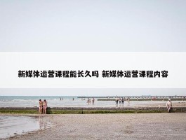 新媒体运营课程能长久吗 新媒体运营课程内容