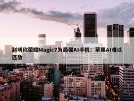 赵明称荣耀Magic7为最强AI手机：苹果AI难以匹敌