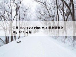 三星 990 EVO Plus M.2 固态硬盘上架，499 元起