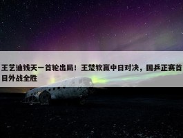 王艺迪钱天一首轮出局！王楚钦赢中日对决，国乒正赛首日外战全胜