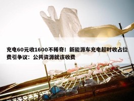 充电60元收1600不稀奇！新能源车充电超时收占位费引争议：公共资源就该收费