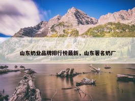 山东奶业品牌排行榜最新，山东著名奶厂