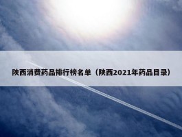 陕西消费药品排行榜名单（陕西2021年药品目录）