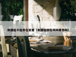 刺猬能不能养在家里（刺猬能放在房间里养吗）