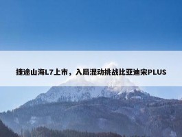 捷途山海L7上市，入局混动挑战比亚迪宋PLUS