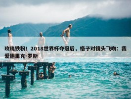 玫瑰铁粉！2018世界杯夺冠后，格子对镜头飞吻：我爱德里克-罗斯