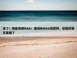 走了！彻底告别NBA！曾经的NBA核武啊，但他好像又变强了