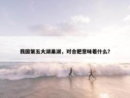 我国第五大湖巢湖，对合肥意味着什么？