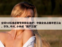 全球5G标准必要专利排名出炉：中国企业占据半壁江山，华为_中兴_小米成“国产三强”