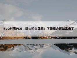 BLG对阵PSG！瑞士轮生死战！下路组合该站出来了！