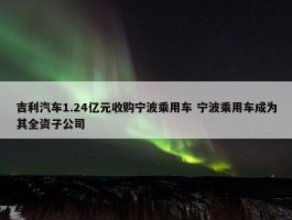 吉利汽车1.24亿元收购宁波乘用车 宁波乘用车成为其全资子公司