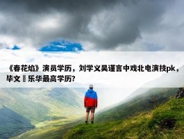 《春花焰》演员学历，刘学义吴谨言中戏北电演技pk，毕文珺乐华最高学历？